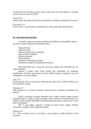 *A base do Trono de Deus é justiça e juízo, como cita o Livro dos Salmos, e Ele pede
conta de todas as ações do homem.

Salmo 89:14
Justiça e juízo são à base do Teu trono; misericórdia e verdade vão adiante do Teu rosto.

Eclesiastes 3:15
O que é já foi; e o que há der ser também já foi; e Deus pede conta do que passou.




09 – Servo dos Servos de Deus

       A tradição sempre usou todos os artifícios para ludibriar a humanidade, observe
que acima o papa se destacou com grandes títulos.

       Bispo de Roma
       Vigário de Jesus
       Sucessor do príncipe dos apóstolos
       Sumo pontífice ocidental
       Patriarca ocidental
       Primaz da Itália
       Arcebispo e Metropolita da Itália
       Soberano do estado e da cidadania do Vaticano

       Mas finalizando usou o nome de servo para mostrar uma humildade que ele
nunca foi dotado.
       Quanto o Senhor Jesus Cristo sempre deu testemunho da verdadeira
simplicidade, de forma que nasceu em uma cidade pequena, exatamente em uma
manjedoura e viveu como pobre.

João 1:29
No dia seguinte João viu a Jesus que vinha para ele, e disse: Eis o cordeiro de Deus, que
tira o pecado do mundo.

Filipenses 2:7
Mas aniquilou-se a si mesmo, tornando a forma de servo, fazendo-se semelhante aos
homens.

        Desde o principio da Igreja Apostólica que o poder romano sempre desejou
manipular todos os cristãos já que esse grupo está no centro do coração de Deus. No
entanto o Senhor sempre repreendeu essa força maligna que não se cansa de fazer o mau
para a humanidade.
        Mas os que andam segunda a vontade de Jesus Cristo, sempre recebem
livramentos e grandes vitórias diante dos demais.

Salmo 91:2:3
02 – Direi ao Senhor: Ele é o meu Deus, o meu refugio, a minha fortaleza, e nele
confiarei.
 