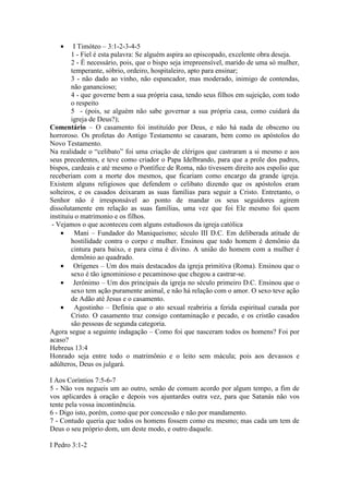 •     I Timóteo – 3:1-2-3-4-5
        1 - Fiel é esta palavra: Se alguém aspira ao episcopado, excelente obra deseja.
        2 - É necessário, pois, que o bispo seja irrepreensível, marido de uma só mulher,
        temperante, sóbrio, ordeiro, hospitaleiro, apto para ensinar;
        3 - não dado ao vinho, não espancador, mas moderado, inimigo de contendas,
        não ganancioso;
        4 - que governe bem a sua própria casa, tendo seus filhos em sujeição, com todo
        o respeito
        5 - (pois, se alguém não sabe governar a sua própria casa, como cuidará da
        igreja de Deus?);
Comentário – O casamento foi instituído por Deus, e não há nada de obsceno ou
horroroso. Os profetas do Antigo Testamento se casaram, bem como os apóstolos do
Novo Testamento.
Na realidade o “celibato” foi uma criação de clérigos que castraram a si mesmo e aos
seus precedentes, e teve como criador o Papa Idelbrando, para que a prole dos padres,
bispos, cardeais e até mesmo o Pontífice de Roma, não tivessem direito aos espolio que
receberiam com a morte dos mesmos, que ficariam como encargo da grande igreja.
Existem alguns religiosos que defendem o celibato dizendo que os apóstolos eram
solteiros, e os casados deixaram as suas famílias para seguir a Cristo. Entretanto, o
Senhor não é irresponsável ao ponto de mandar os seus seguidores agirem
dissolutamente em relação as suas famílias, uma vez que foi Ele mesmo foi quem
instituiu o matrimonio e os filhos.
 - Vejamos o que aconteceu com alguns estudiosos da igreja católica
    • Mani – Fundador do Maniqueísmo; século III D.C. Em deliberada atitude de
        hostilidade contra o corpo e mulher. Ensinou que todo homem é demônio da
        cintura para baixo, e para cima é divino. A união do homem com a mulher é
        demônio ao quadrado.
    • Orígenes – Um dos mais destacados da igreja primitiva (Roma). Ensinou que o
        sexo é tão ignominioso e pecaminoso que chegou a castrar-se.
    • Jerônimo – Um dos principais da igreja no século primeiro D.C. Ensinou que o
        sexo tem ação puramente animal, e não há relação com o amor. O sexo teve ação
        de Adão até Jesus e o casamento.
    • Agostinho – Definiu que o ato sexual reabriria a ferida espiritual curada por
        Cristo. O casamento traz consigo contaminação e pecado, e os cristão casados
        são pessoas de segunda categoria.
Agora segue a seguinte indagação – Como foi que nasceram todos os homens? Foi por
acaso?
Hebreus 13:4
Honrado seja entre todo o matrimônio e o leito sem mácula; pois aos devassos e
adúlteros, Deus os julgará.

I Aos Coríntios 7:5-6-7
5 - Não vos negueis um ao outro, senão de comum acordo por algum tempo, a fim de
vos aplicardes à oração e depois vos ajuntardes outra vez, para que Satanás não vos
tente pela vossa incontinência.
6 - Digo isto, porém, como que por concessão e não por mandamento.
7 - Contudo queria que todos os homens fossem como eu mesmo; mas cada um tem de
Deus o seu próprio dom, um deste modo, e outro daquele.

I Pedro 3:1-2
 