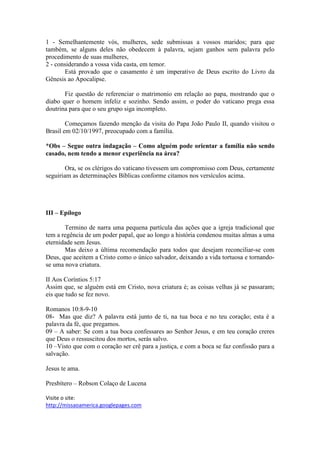1 - Semelhantemente vós, mulheres, sede submissas a vossos maridos; para que
também, se alguns deles não obedecem à palavra, sejam ganhos sem palavra pelo
procedimento de suas mulheres,
2 - considerando a vossa vida casta, em temor.
       Está provado que o casamento é um imperativo de Deus escrito do Livro da
Gênesis ao Apocalipse.

       Fiz questão de referenciar o matrimonio em relação ao papa, mostrando que o
diabo quer o homem infeliz e sozinho. Sendo assim, o poder do vaticano prega essa
doutrina para que o seu grupo siga incompleto.

        Começamos fazendo menção da visita do Papa João Paulo II, quando visitou o
Brasil em 02/10/1997, preocupado com a família.

*Obs – Segue outra indagação – Como alguém pode orientar a família não sendo
casado, nem tendo a menor experiência na área?

        Ora, se os clérigos do vaticano tivessem um compromisso com Deus, certamente
seguiriam as determinações Bíblicas conforme citamos nos versículos acima.




III – Epílogo

       Termino de narra uma pequena partícula das ações que a igreja tradicional que
tem a regência de um poder papal, que ao longo a história condenou muitas almas a uma
eternidade sem Jesus.
       Mas deixo a última recomendação para todos que desejam reconciliar-se com
Deus, que aceitem a Cristo como o único salvador, deixando a vida tortuosa e tornando-
se uma nova criatura.

II Aos Coríntios 5:17
Assim que, se alguém está em Cristo, nova criatura é; as coisas velhas já se passaram;
eis que tudo se fez novo.

Romanos 10:8-9-10
08- Mas que diz? A palavra está junto de ti, na tua boca e no teu coração; esta é a
palavra da fé, que pregamos.
09 – A saber: Se com a tua boca confessares ao Senhor Jesus, e em teu coração creres
que Deus o ressuscitou dos mortos, serás salvo.
10 –Visto que com o coração ser crê para a justiça, e com a boca se faz confissão para a
salvação.

Jesus te ama.

Presbítero – Robson Colaço de Lucena

Visite o site:
http://missaoamerica.googlepages.com
 