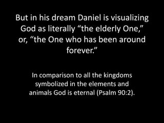 But in his dream Daniel is visualizing
 God as literally “the elderly One,”
 or, “the One who has been around
               forever.”

    In comparison to all the kingdoms
     symbolized in the elements and
   animals God is eternal (Psalm 90:2).
 