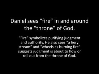Daniel sees “fire” in and around
     the “throne” of God.
   “Fire” symbolizes purifying judgment
    and authority. He also sees “a fiery
   stream” and “wheels as burning fire”
   suggests judgment is about to flow or
      roll out from the throne of God.
 