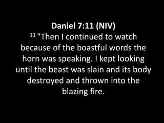Daniel 7:11 (NIV)
    11 "Then I continued to watch

 because of the boastful words the
 horn was speaking. I kept looking
until the beast was slain and its body
   destroyed and thrown into the
             blazing fire.
 