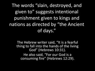 The words “slain, destroyed, and
  given to” suggests intentional
  punishment given to kings and
nations as directed by “the Ancient
              of days.”

   The Hebrew writer said, “It is a fearful
   thing to fall into the hands of the living
           God” (Hebrews 10:31).
        He also said, “For our God is a
      consuming fire” (Hebrews 12:29).
 