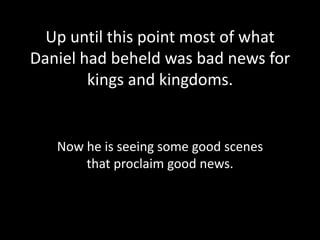 Up until this point most of what
Daniel had beheld was bad news for
        kings and kingdoms.


   Now he is seeing some good scenes
       that proclaim good news.
 