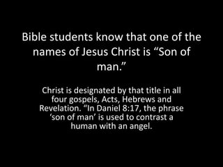 Bible students know that one of the
  names of Jesus Christ is “Son of
               man.”
    Christ is designated by that title in all
       four gospels, Acts, Hebrews and
   Revelation. “In Daniel 8:17, the phrase
      ‘son of man’ is used to contrast a
             human with an angel.
 