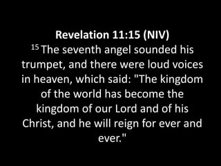 Revelation 11:15 (NIV)
  15 The seventh angel sounded his

trumpet, and there were loud voices
in heaven, which said: "The kingdom
     of the world has become the
   kingdom of our Lord and of his
Christ, and he will reign for ever and
                ever."
 
