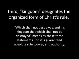 Third, “kingdom” designates the
 organized form of Christ’s rule.

   “Which shall not pass away, and his
    kingdom that which shall not be
    destroyed” means by these three
     statements Christ is guaranteed
   absolute rule, power, and authority.
 