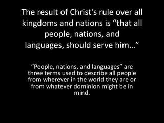 The result of Christ’s rule over all
kingdoms and nations is “that all
      people, nations, and
 languages, should serve him…”

  “People, nations, and languages” are
 three terms used to describe all people
 from wherever in the world they are or
  from whatever dominion might be in
                 mind.
 