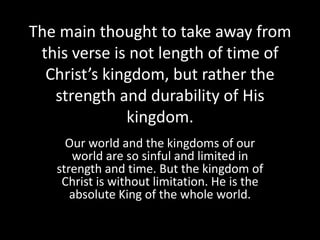 The main thought to take away from
 this verse is not length of time of
  Christ’s kingdom, but rather the
   strength and durability of His
              kingdom.
     Our world and the kingdoms of our
      world are so sinful and limited in
   strength and time. But the kingdom of
    Christ is without limitation. He is the
      absolute King of the whole world.
 