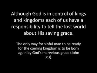 Although God is in control of kings
 and kingdoms each of us have a
responsibility to tell the lost world
     about His saving grace.
  The only way for sinful man to be ready
   for the coming kingdom is to be born
   again by God’s marvelous grace (John
                   3:3).
 