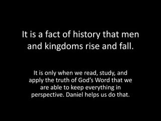It is a fact of history that men
  and kingdoms rise and fall.

   It is only when we read, study, and
 apply the truth of God’s Word that we
       are able to keep everything in
  perspective. Daniel helps us do that.
 