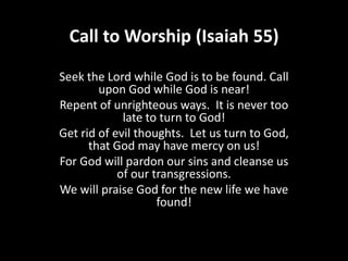 Call to Worship (Isaiah 55)

Seek the Lord while God is to be found. Call
        upon God while God is near!
Repent of unrighteous ways. It is never too
             late to turn to God!
Get rid of evil thoughts. Let us turn to God,
      that God may have mercy on us!
For God will pardon our sins and cleanse us
            of our transgressions.
We will praise God for the new life we have
                    found!
 