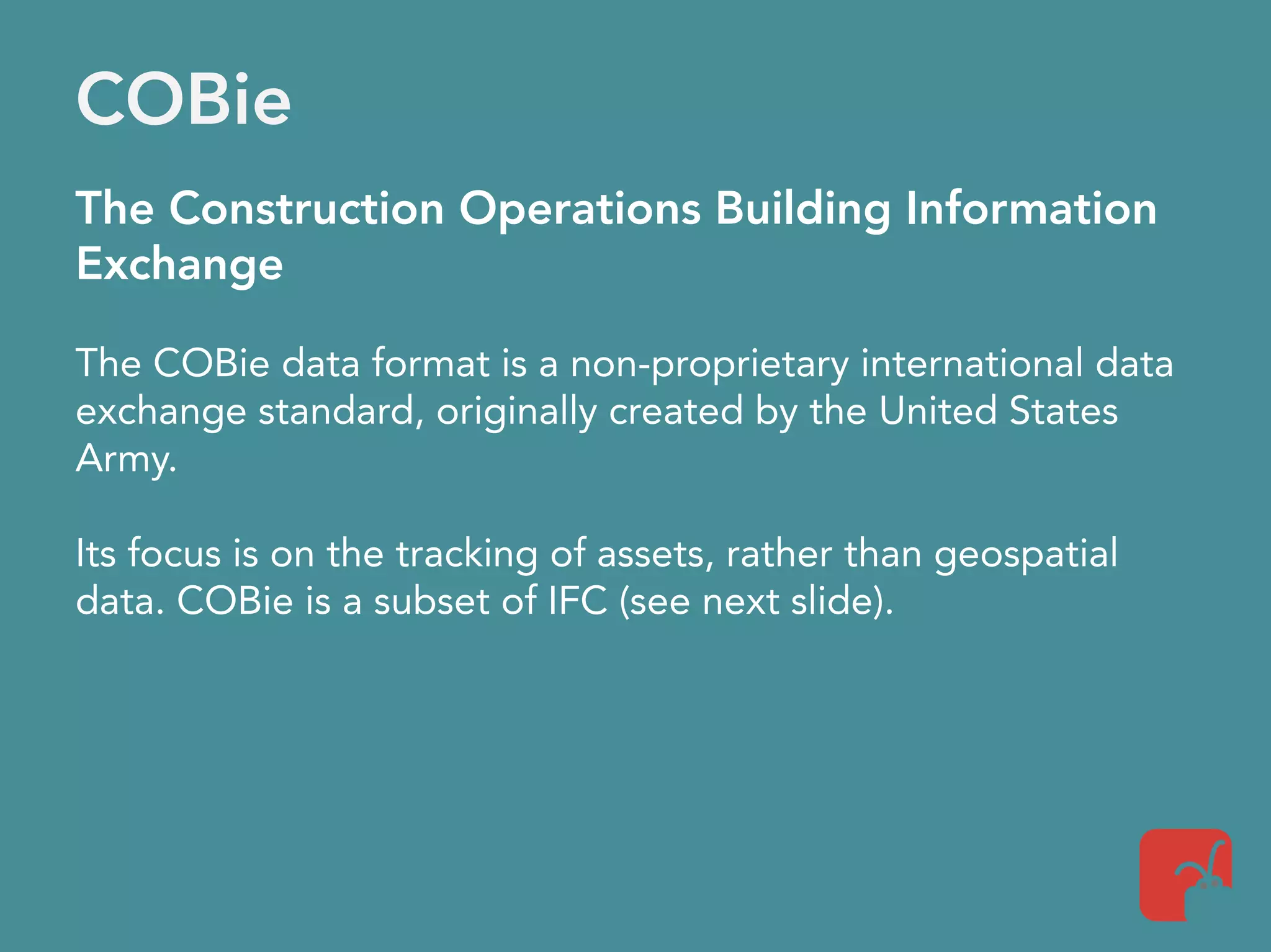 COBie
The Construction Operations Building Information
Exchange
The COBie data format is a non-proprietary international data
exchange standard, originally created by the United States
Army.
Its focus is on the tracking of assets, rather than geospatial
data. COBie is a subset of IFC (see next slide).
 