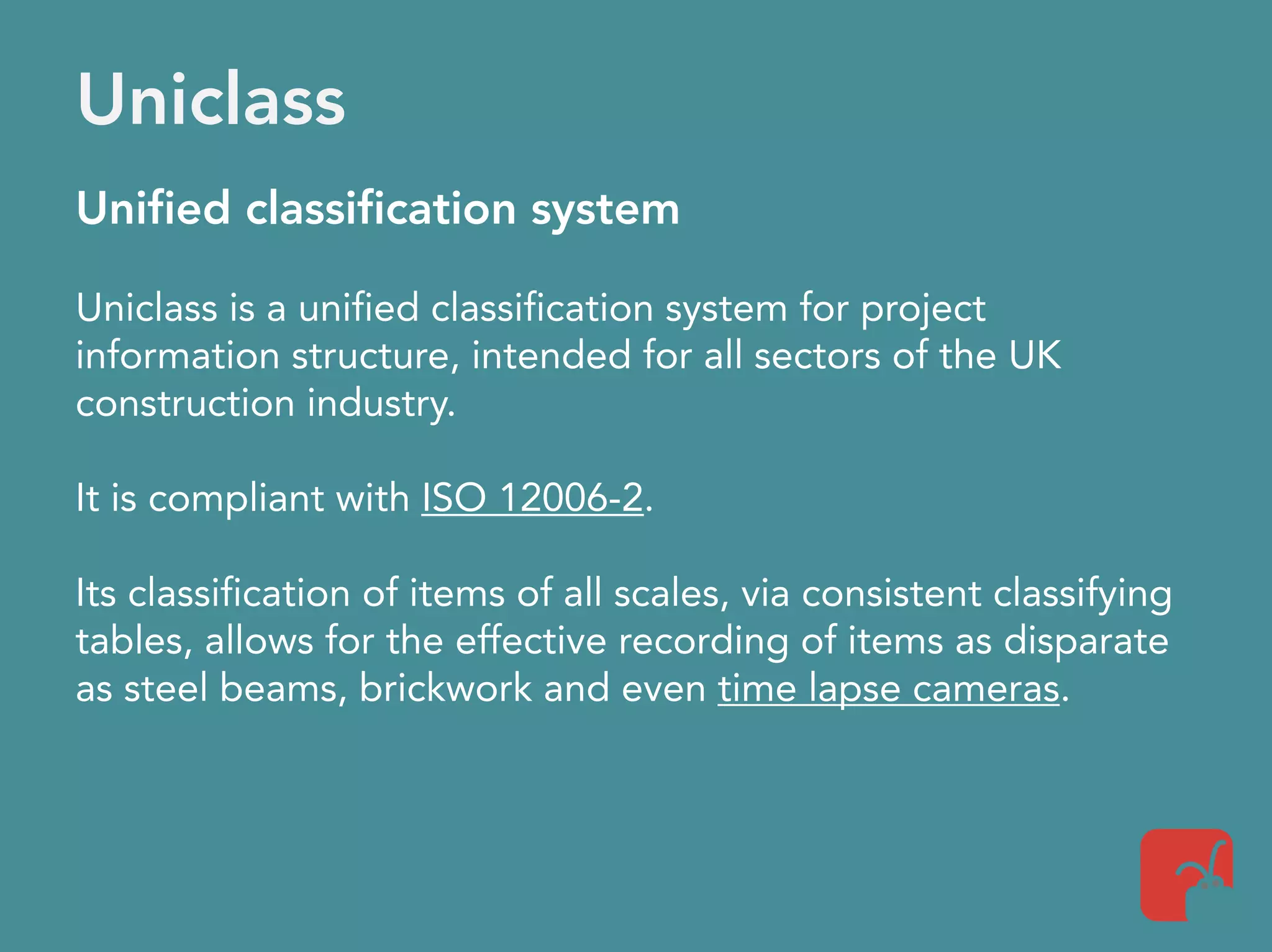 Uniclass
Unified classification system
Uniclass is a unified classification system for project
information structure, intended for all sectors of the UK
construction industry.
It is compliant with ISO 12006-2.
Its classification of items of all scales, via consistent classifying
tables, allows for the effective recording of items as disparate
as steel beams, brickwork and even time lapse cameras.
 