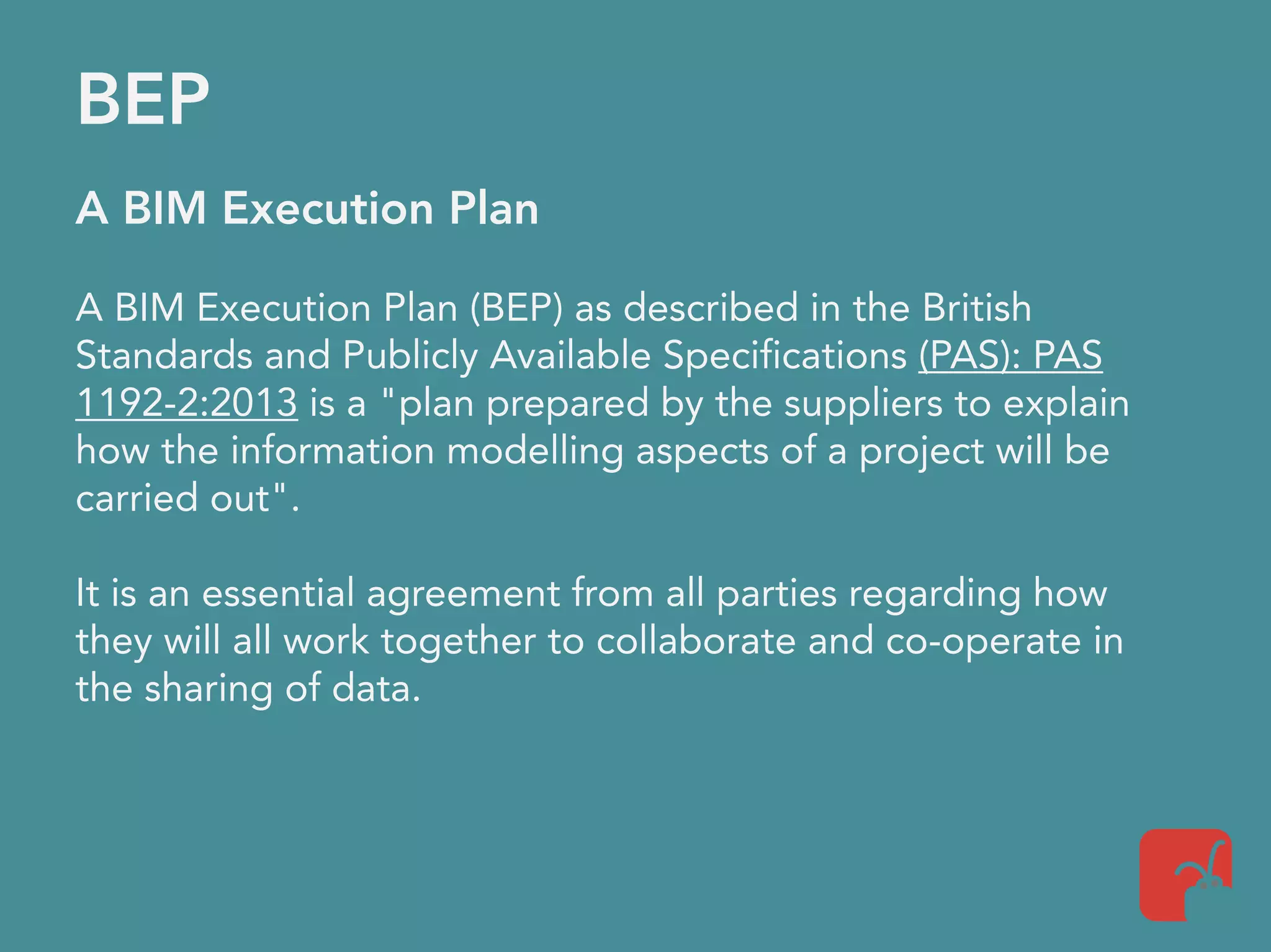 BEP
A BIM Execution Plan
A BIM Execution Plan (BEP) as described in the British
Standards and Publicly Available Specifications (PAS): PAS
1192-2:2013 is a "plan prepared by the suppliers to explain
how the information modelling aspects of a project will be
carried out".
It is an essential agreement from all parties regarding how
they will all work together to collaborate and co-operate in
the sharing of data.
 