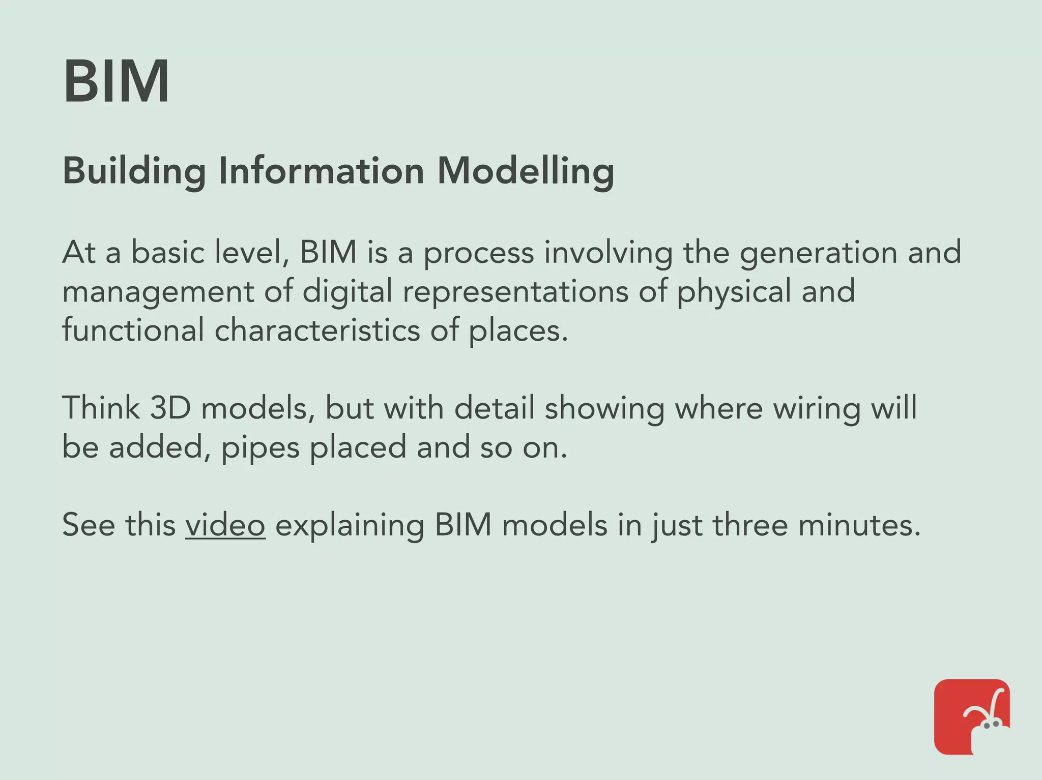BIM
Building Information Modelling
At a basic level, BIM is a process involving the generation and
management of digital representations of physical and
functional characteristics of places.
Think 3D models, but with detail showing where wiring will
be added, pipes placed and so on.
See this video explaining BIM models in just three minutes.
 