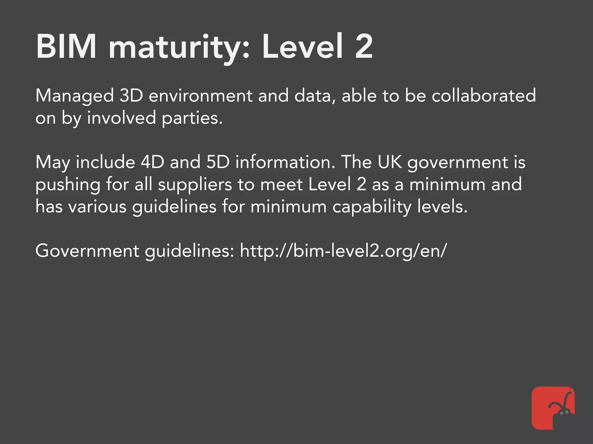 BIM maturity: Level 2
Managed 3D environment and data, able to be collaborated
on by involved parties.
May include 4D and 5D information. The UK government is
pushing for all suppliers to meet Level 2 as a minimum and
has various guidelines for minimum capability levels.
Government guidelines: http://bim-level2.org/en/
 