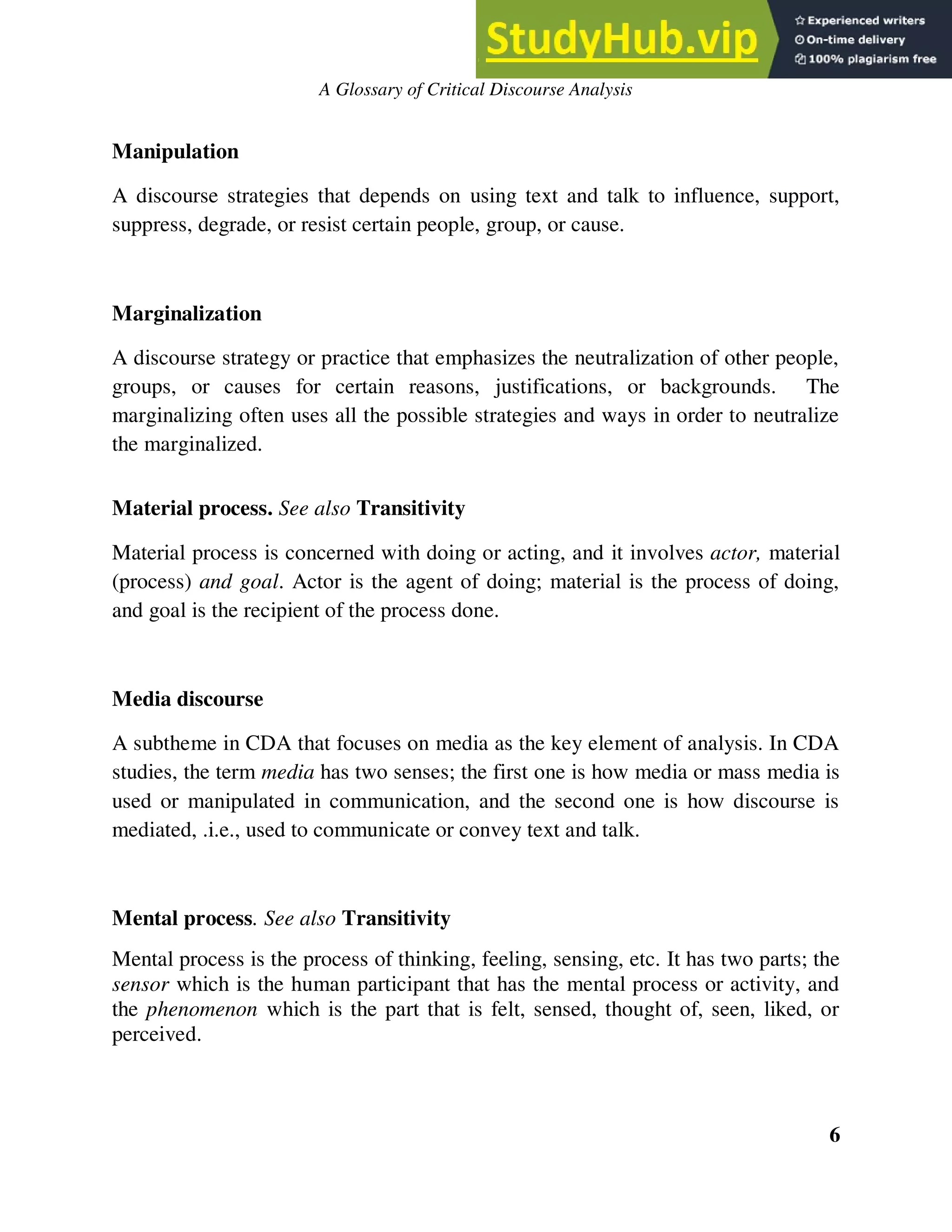 A Glossary of Critical Discourse Analysis
Manipulation
A discourse strategies that depends on using text and talk to influence, support,
suppress, degrade, or resist certain people, group, or cause.
Marginalization
A discourse strategy or practice that emphasizes the neutralization of other people,
groups, or causes for certain reasons, justifications, or backgrounds. The
marginalizing often uses all the possible strategies and ways in order to neutralize
the marginalized.
Material process. See also Transitivity
Material process is concerned with doing or acting, and it involves actor, material
(process) and goal. Actor is the agent of doing; material is the process of doing,
and goal is the recipient of the process done.
Media discourse
A subtheme in CDA that focuses on media as the key element of analysis. In CDA
studies, the term media has two senses; the first one is how media or mass media is
used or manipulated in communication, and the second one is how discourse is
mediated, .i.e., used to communicate or convey text and talk.
Mental process. See also Transitivity
Mental process is the process of thinking, feeling, sensing, etc. It has two parts; the
sensor which is the human participant that has the mental process or activity, and
the phenomenon which is the part that is felt, sensed, thought of, seen, liked, or
perceived.
6
 