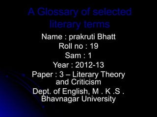 A Glossary of selected
    literary terms
  Name : prakruti Bhatt
        Roll no : 19
          Sam : 1
      Year : 2012-13
Paper : 3 – Literary Theory
       and Criticism
Dept. of English, M . K .S .
  Bhavnagar University
 