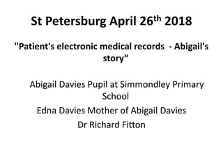 St Petersburg April 26th 2018
"Patient's electronic medical records - Abigail's
story“
Abigail Davies Pupil at Simmondley Primary
School
Edna Davies Mother of Abigail Davies
Dr Richard Fitton
 