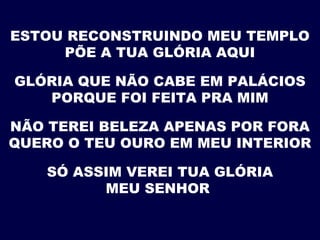 ESTOU RECONSTRUINDO MEU TEMPLO
PÕE A TUA GLÓRIA AQUI
GLÓRIA QUE NÃO CABE EM PALÁCIOS
PORQUE FOI FEITA PRA MIM
NÃO TEREI BELEZA APENAS POR FORA
QUERO O TEU OURO EM MEU INTERIOR
SÓ ASSIM VEREI TUA GLÓRIA
MEU SENHOR
 