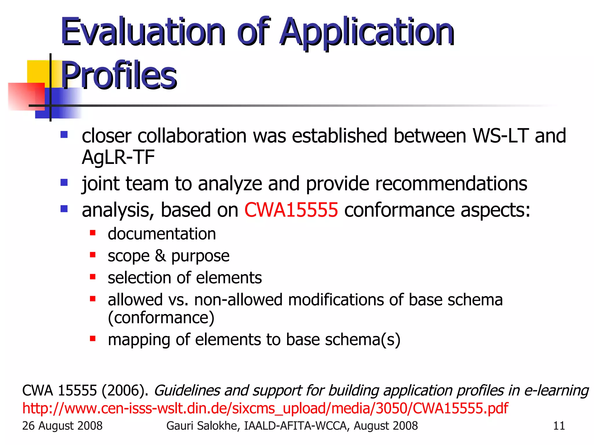 Evaluation of Application Profiles closer collaboration was established between  WS-LT and AgLR-TF joint team to analyze and provide recommendations analysis, based on  CWA15555  conformance aspects: documentation scope & purpose selection of elements allowed vs. non-allowed modifications of base schema (conformance) mapping of elements to base schema(s) CWA 15555 (2006).  Guidelines and support for building application profiles in e-learning http://www.cen-isss-wslt.din.de/sixcms_upload/media/3050/CWA15555.pdf 