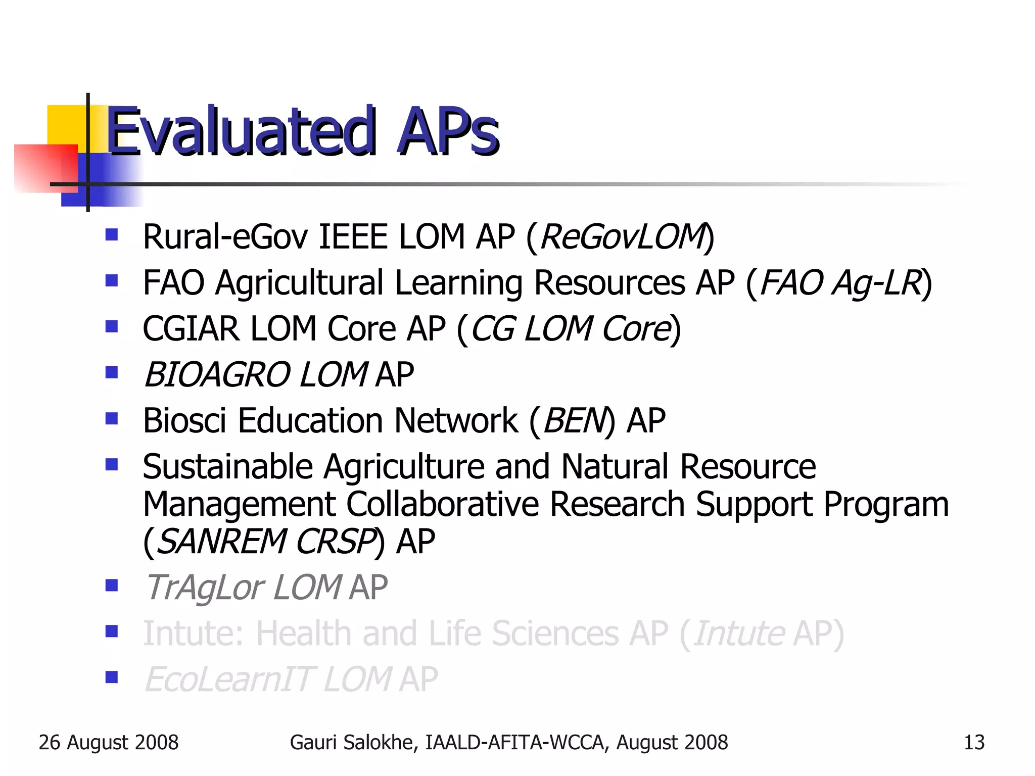 Evaluated APs Rural-eGov IEEE LOM AP ( ReGovLOM ) FAO Agricultural Learning Resources AP ( FAO Ag-LR ) CGIAR LOM Core AP ( CG LOM Core ) BIOAGRO LOM  AP Biosci Education Network ( BEN ) AP Sustainable Agriculture and Natural Resource Management Collaborative Research Support Program ( SANREM CRSP ) AP TrAgLor LOM  AP Intute: Health and Life Sciences AP ( Intute  AP) EcoLearnIT LOM  AP 