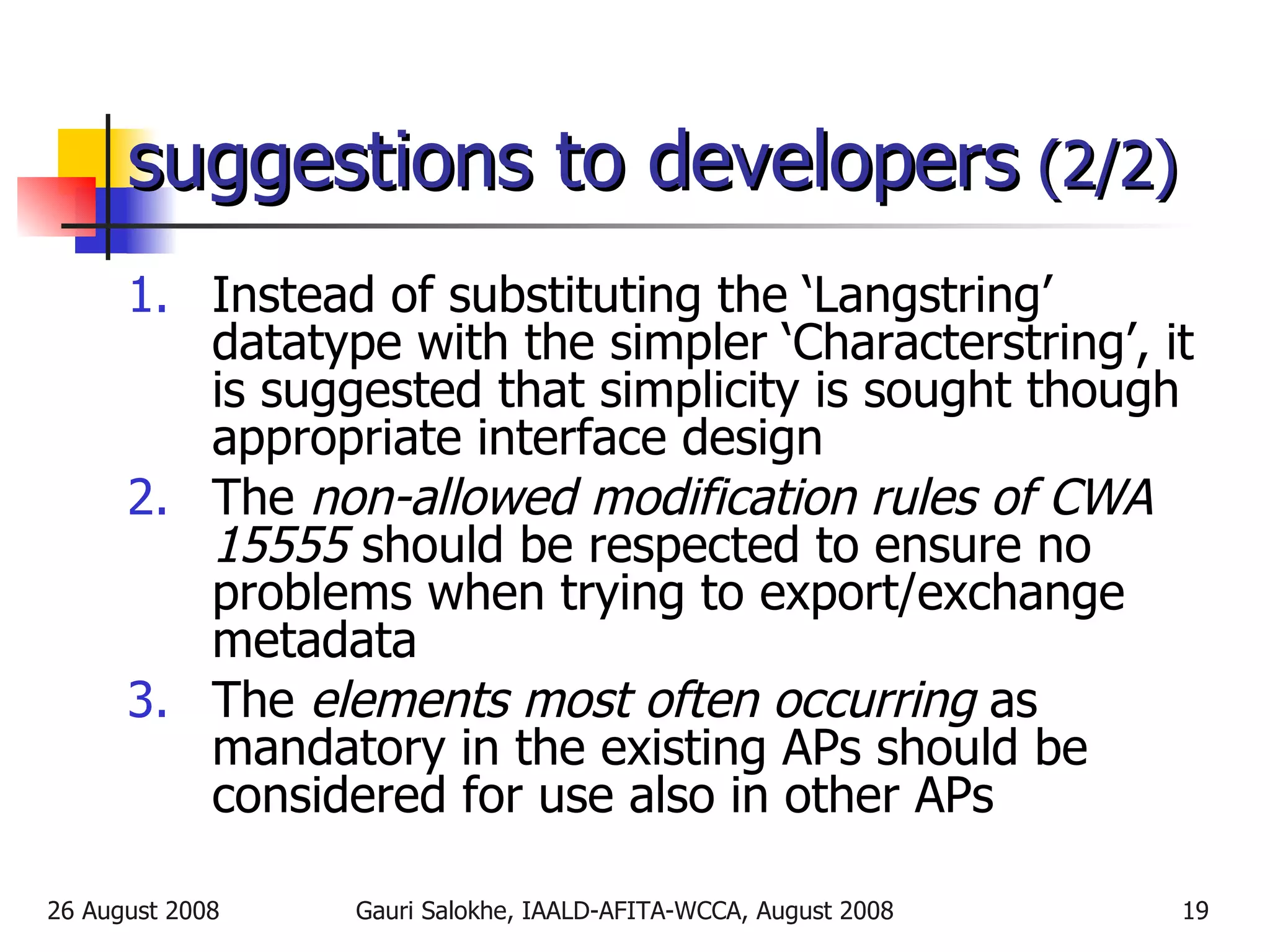 suggestions to developers  (2/2) Instead of substituting the ‘Langstring’ datatype with the simpler ‘Characterstring’, it is suggested that simplicity is sought though appropriate interface design The  non-allowed modification rules of CWA 15555  should be respected to ensure no problems when trying to export/exchange metadata The  elements most often occurring  as mandatory in the existing APs should be considered for use also in other APs 