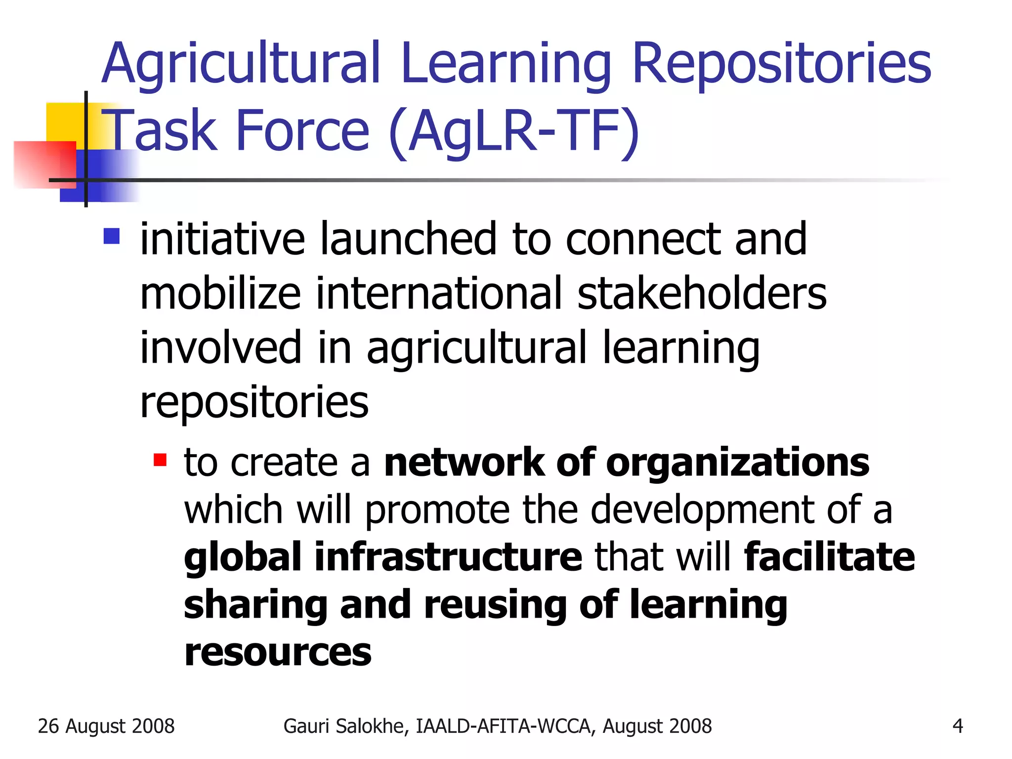Agricultural Learning Repositories Task Force (AgLR-TF) initiative launched to connect and mobilize international stakeholders involved in agricultural learning repositories to create a  network of organizations  which will promote the development of a  global infrastructure  that will  facilitate sharing and reusing of learning resources 
