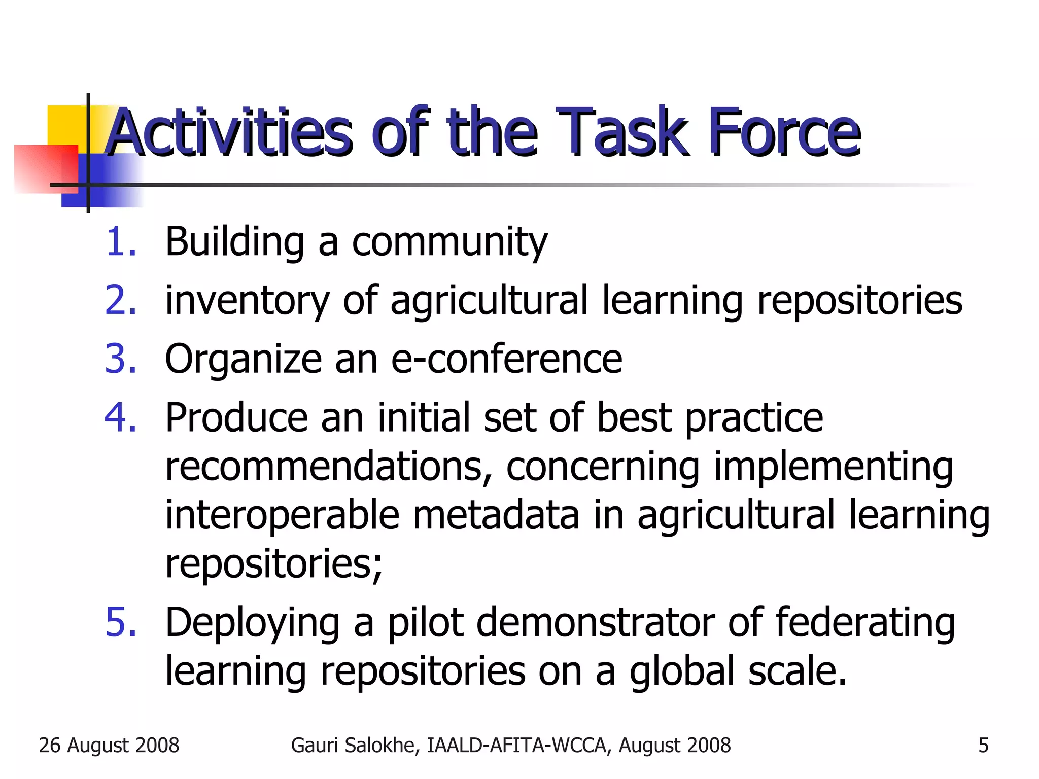Activities of the Task Force Building a community  inventory of agricultural learning repositories  Organize an e-conference  Produce an initial set of best practice recommendations, concerning implementing interoperable metadata in agricultural learning repositories; Deploying a pilot demonstrator of federating learning repositories on a global scale. 