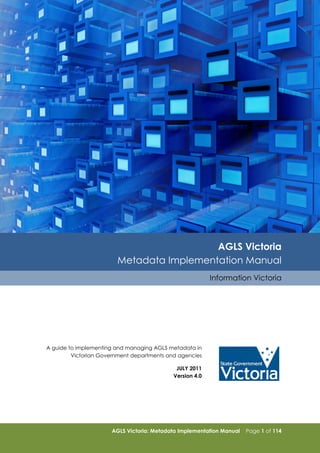 AGLS Victoria
Metadata Implementation Manual
Information Victoria

A guide to implementing and managing AGLS metadata in
Victorian Government departments and agencies
JULY 2011
Version 4.0

AGLS Victoria: Metadata Implementation Manual

Page 1 of 114

 