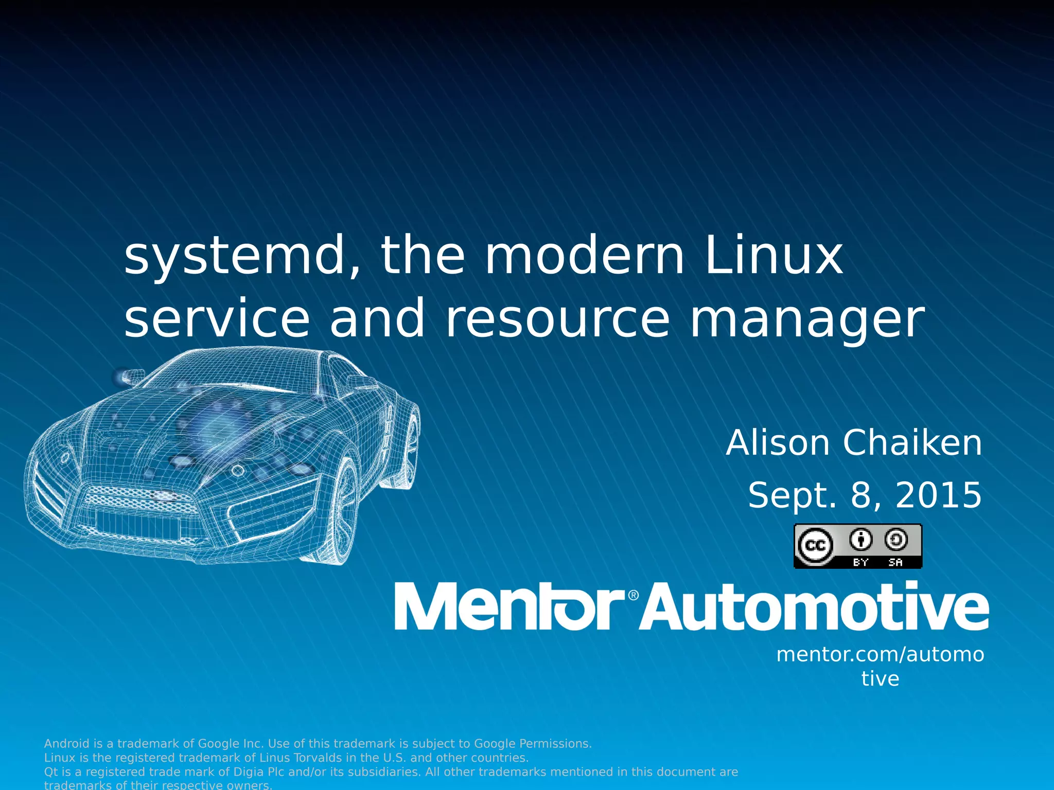 Android is a trademark of Google Inc. Use of this trademark is subject to Google Permissions.
Linux is the registered trademark of Linus Torvalds in the U.S. and other countries.
Qt is a registered trade mark of Digia Plc and/or its subsidiaries. All other trademarks mentioned in this document are
trademarks of their respective owners.
mentor.com/automo
tive
Alison Chaiken
Sept. 8, 2015
systemd, the modern Linux
service and resource manager
 