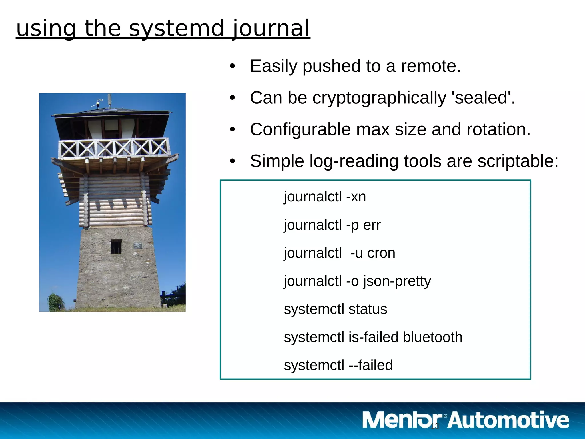 13
using the systemd journal
13
● Easily pushed to a remote.
● Can be cryptographically 'sealed'.
● Configurable max size and rotation.
● Simple log-reading tools are scriptable:
journalctl -xn
journalctl -p err
journalctl -u cron
journalctl -o json-pretty
systemctl status
systemctl is-failed bluetooth
systemctl --failed
 