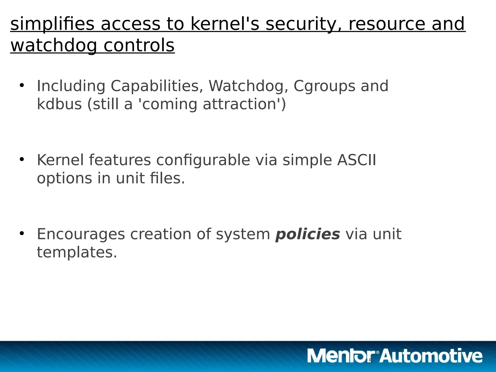 15
simplifies access to kernel's security, resource and
watchdog controls
●
Including Capabilities, Watchdog, Cgroups and
kdbus (still a 'coming attraction')
●
Kernel features configurable via simple ASCII
options in unit files.
●
Encourages creation of system policies via unit
templates.
15
 