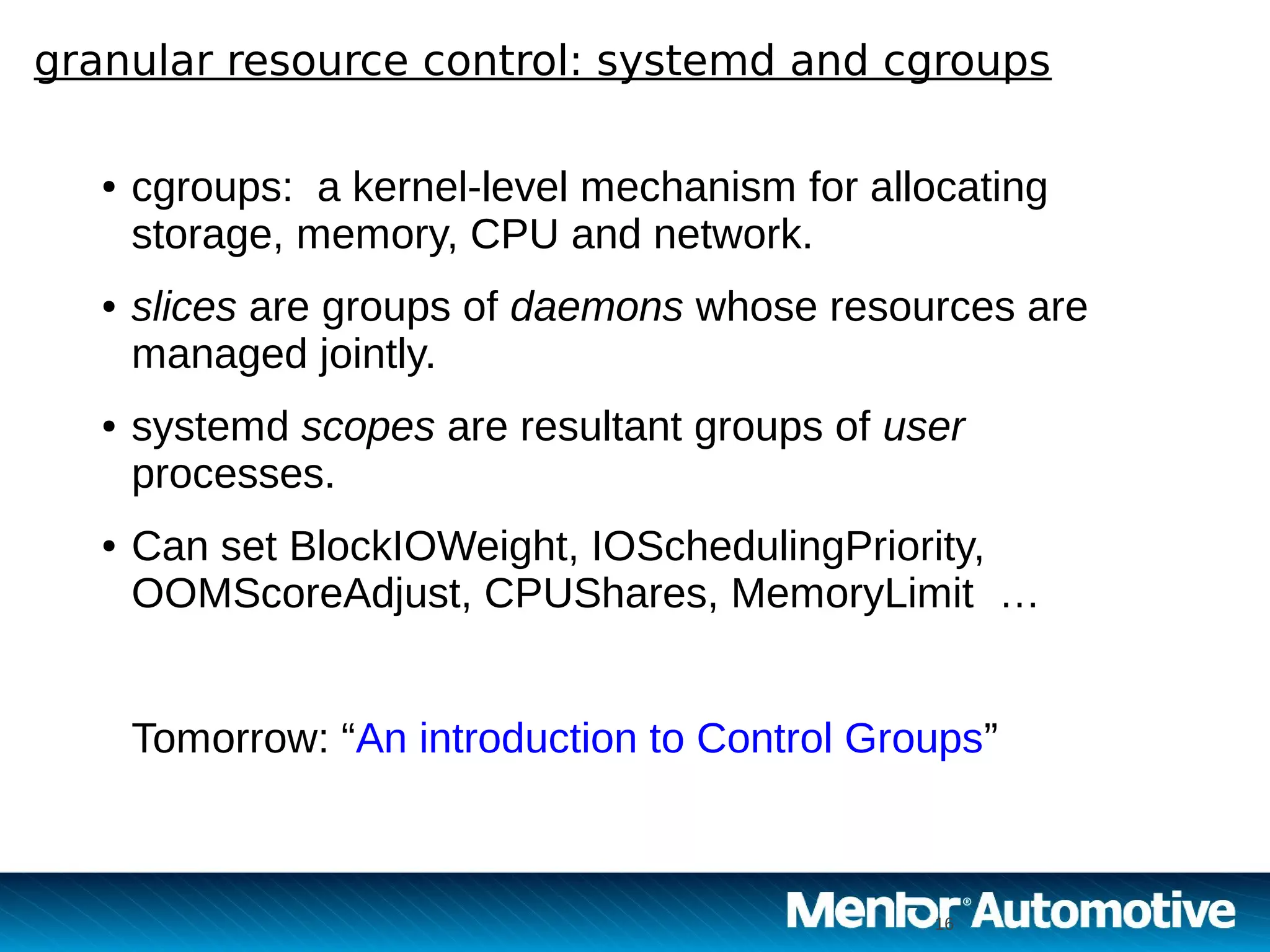 16
granular resource control: systemd and cgroups
16
● cgroups: a kernel-level mechanism for allocating
storage, memory, CPU and network.
● slices are groups of daemons whose resources are
managed jointly.
● systemd scopes are resultant groups of user
processes.
● Can set BlockIOWeight, IOSchedulingPriority,
OOMScoreAdjust, CPUShares, MemoryLimit …
Tomorrow: “An introduction to Control Groups”
 