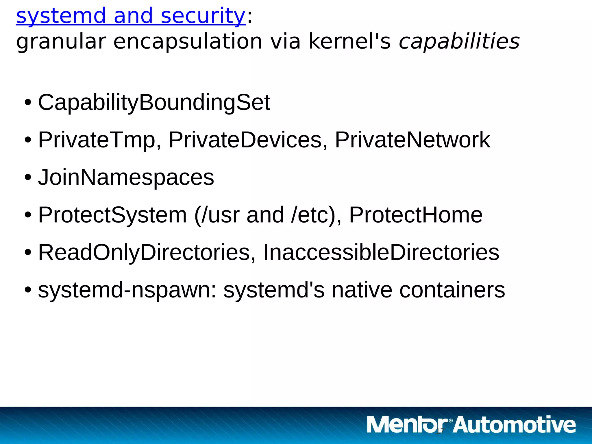17
systemd and security:
granular encapsulation via kernel's capabilities
17
● CapabilityBoundingSet
● PrivateTmp, PrivateDevices, PrivateNetwork
● JoinNamespaces
● ProtectSystem (/usr and /etc), ProtectHome
● ReadOnlyDirectories, InaccessibleDirectories
● systemd-nspawn: systemd's native containers
 