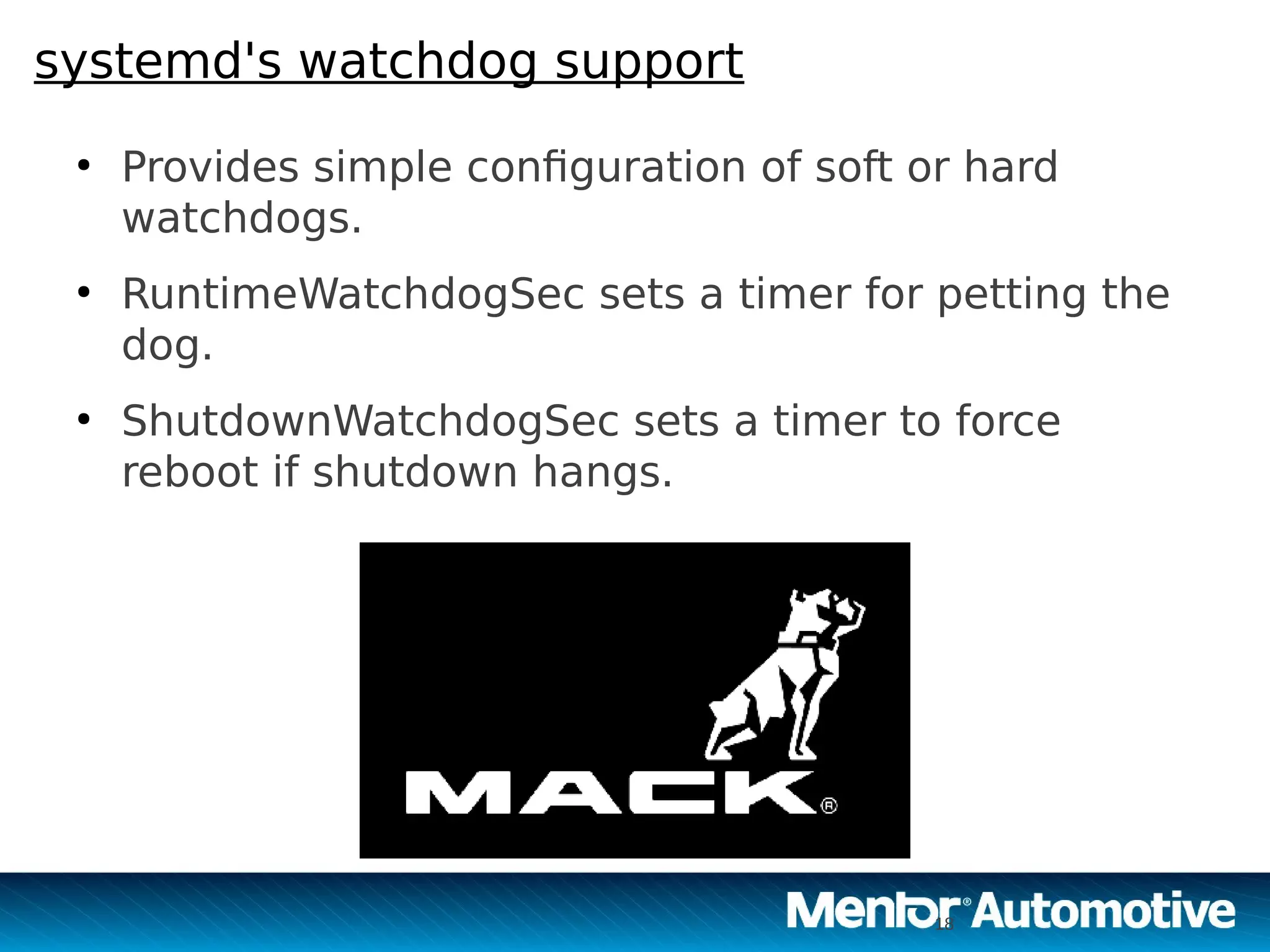 18
systemd's watchdog support
●
Provides simple configuration of soft or hard
watchdogs.
●
RuntimeWatchdogSec sets a timer for petting the
dog.
●
ShutdownWatchdogSec sets a timer to force
reboot if shutdown hangs.
18
 