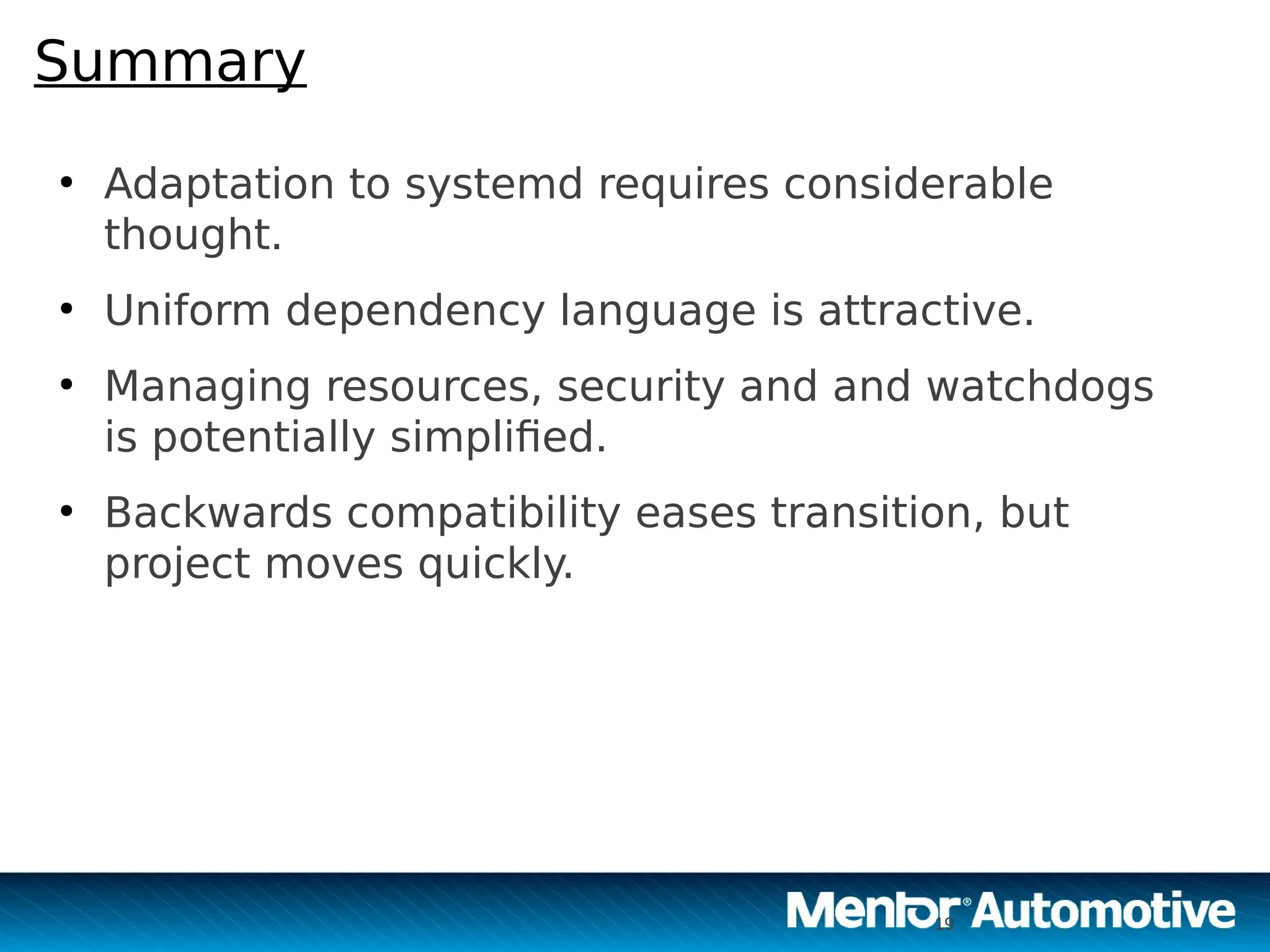 19
Summary
●
Adaptation to systemd requires considerable
thought.
●
Uniform dependency language is attractive.
●
Managing resources, security and and watchdogs
is potentially simplified.
●
Backwards compatibility eases transition, but
project moves quickly.
19
 