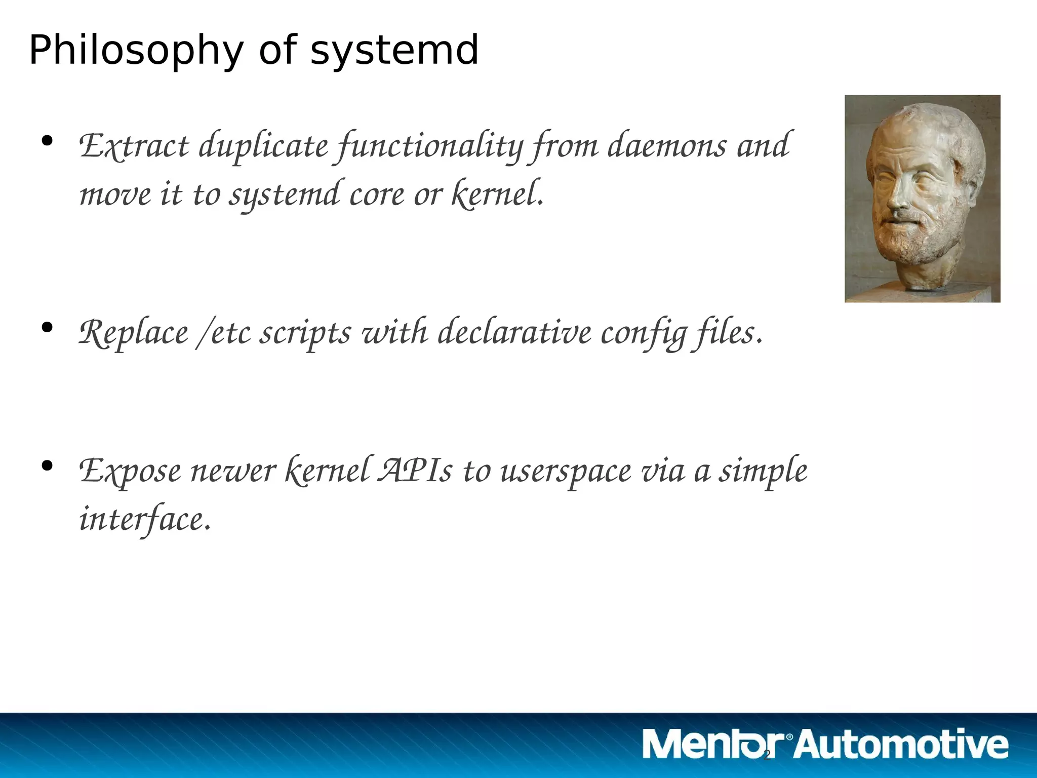 2
Philosophy of systemd
●
Extract duplicate functionality from daemons and 
move it to systemd core or kernel.
●
Replace /etc scripts with declarative config files.
●
Expose newer kernel APIs to userspace via a simple 
interface.
2
 