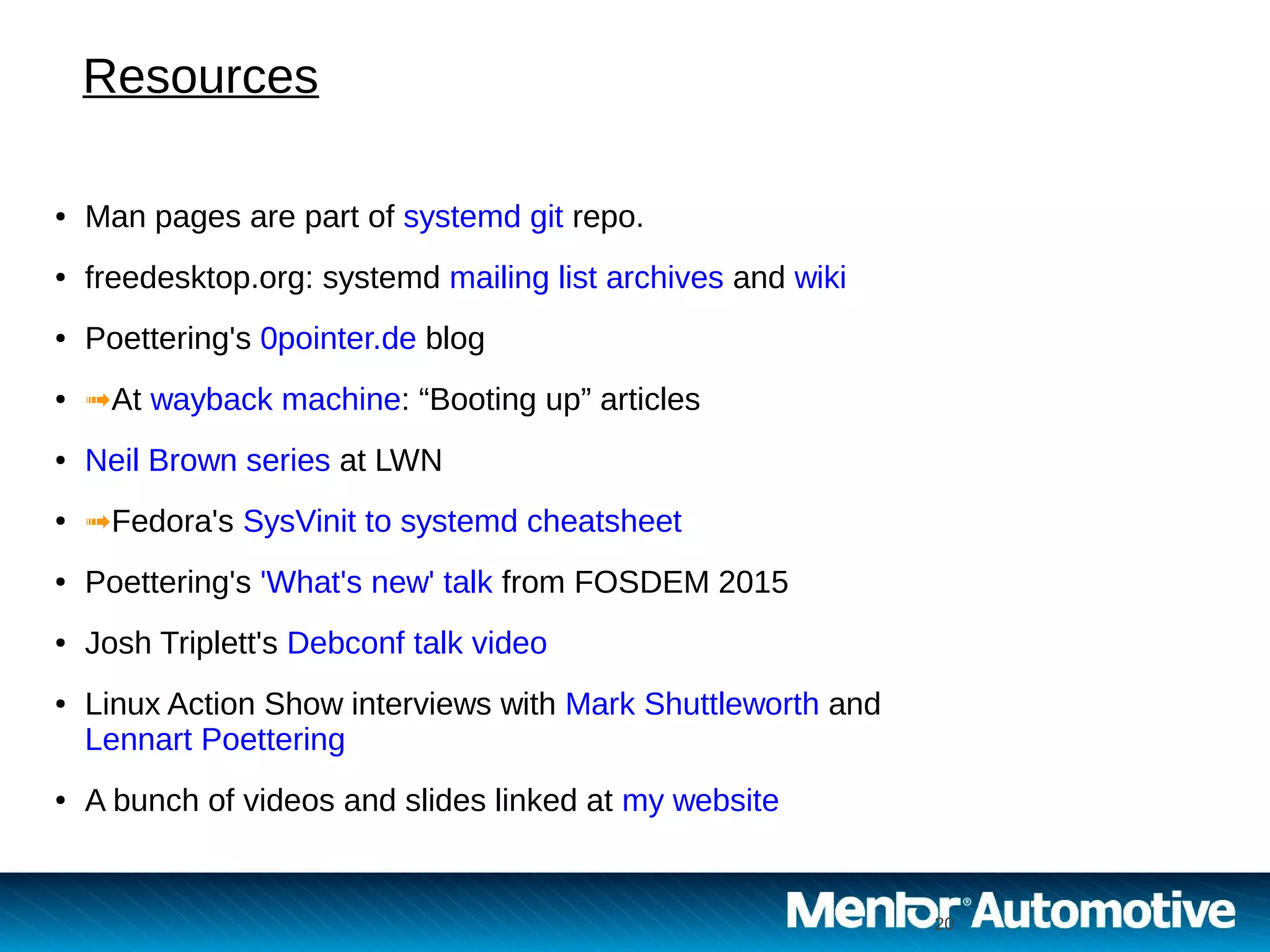 20 20
● Man pages are part of systemd git repo.
● freedesktop.org: systemd mailing list archives and wiki
● Poettering's 0pointer.de blog
● ➟At wayback machine: “Booting up” articles
● Neil Brown series at LWN
● ➟Fedora's SysVinit to systemd cheatsheet
● Poettering's 'What's new' talk from FOSDEM 2015
● Josh Triplett's Debconf talk video
● Linux Action Show interviews with Mark Shuttleworth and
Lennart Poettering
● A bunch of videos and slides linked at my website
Resources
 