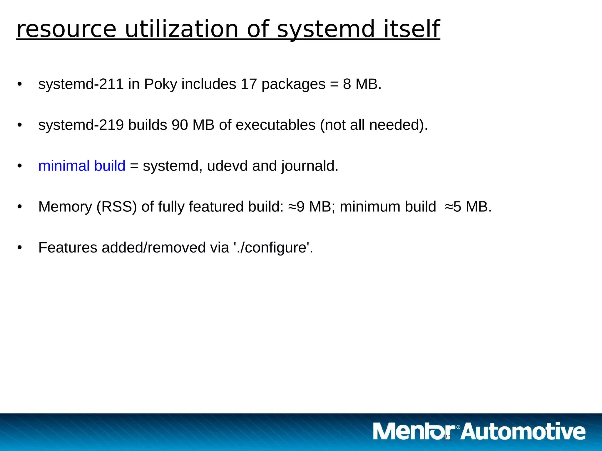 21
resource utilization of systemd itself
21
● systemd-211 in Poky includes 17 packages = 8 MB.
● systemd-219 builds 90 MB of executables (not all needed).
● minimal build = systemd, udevd and journald.
● Memory (RSS) of fully featured build: ≈9 MB; minimum build ≈5 MB.
● Features added/removed via './configure'.
 