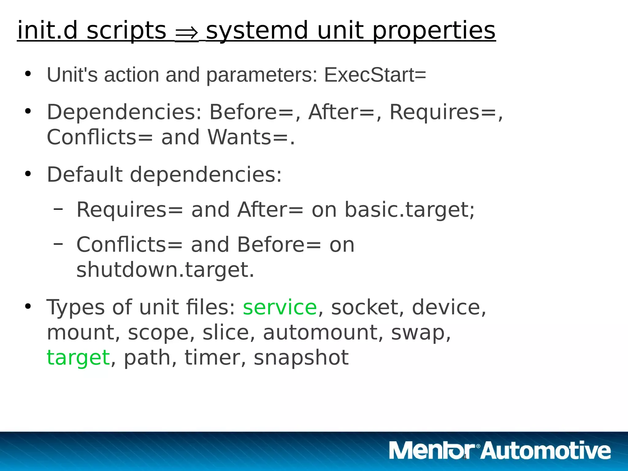 4
init.d scripts  systemd unit properties
●
Unit's action and parameters: ExecStart= 
●
Dependencies: Before=, After=, Requires=,
Conflicts= and Wants=.
●
Default dependencies:
– Requires= and After= on basic.target;
– Conflicts= and Before= on
shutdown.target.
●
Types of unit files: service, socket, device,
mount, scope, slice, automount, swap,
target, path, timer, snapshot
4
 