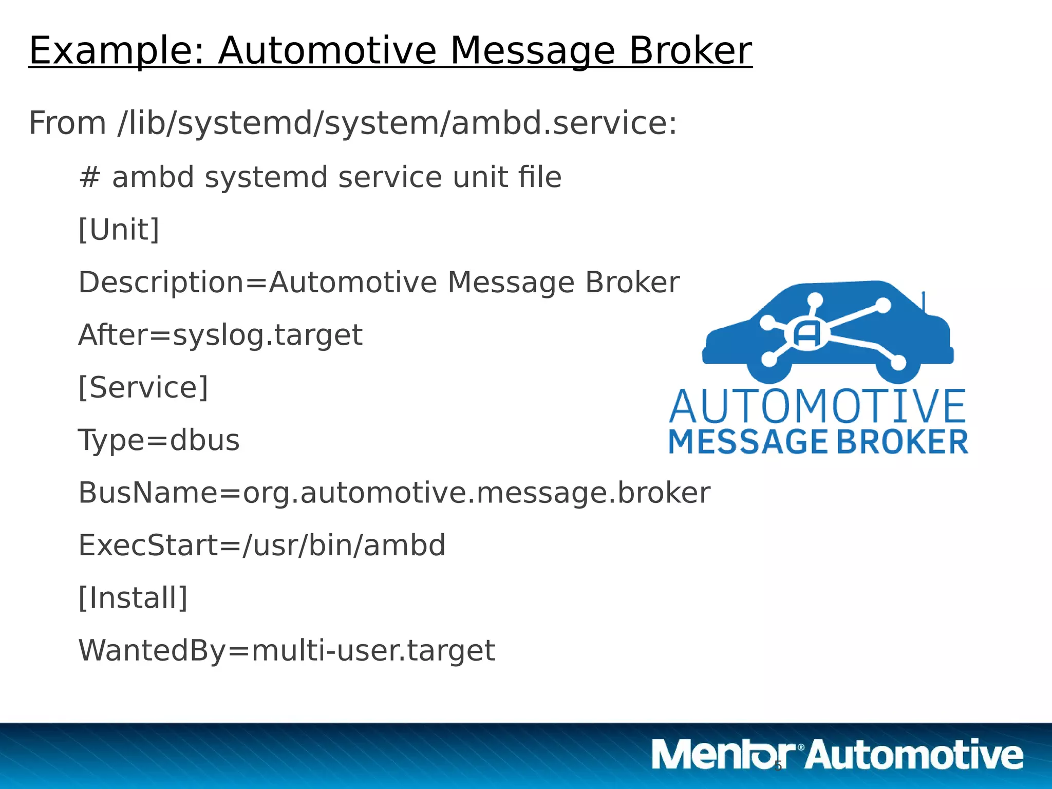 5
Example: Automotive Message Broker
From /lib/systemd/system/ambd.service:
# ambd systemd service unit file
[Unit]
Description=Automotive Message Broker
After=syslog.target
[Service]
Type=dbus
BusName=org.automotive.message.broker
ExecStart=/usr/bin/ambd
[Install]
WantedBy=multi-user.target
5
 