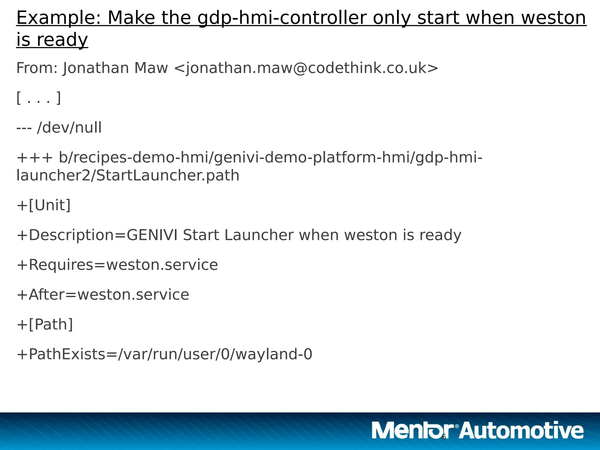 6
Example: Make the gdp-hmi-controller only start when weston
is ready
From: Jonathan Maw <jonathan.maw@codethink.co.uk>
[ . . . ]
--- /dev/null
+++ b/recipes-demo-hmi/genivi-demo-platform-hmi/gdp-hmi-
launcher2/StartLauncher.path
+[Unit]
+Description=GENIVI Start Launcher when weston is ready
+Requires=weston.service
+After=weston.service
+[Path]
+PathExists=/var/run/user/0/wayland-0
6
 