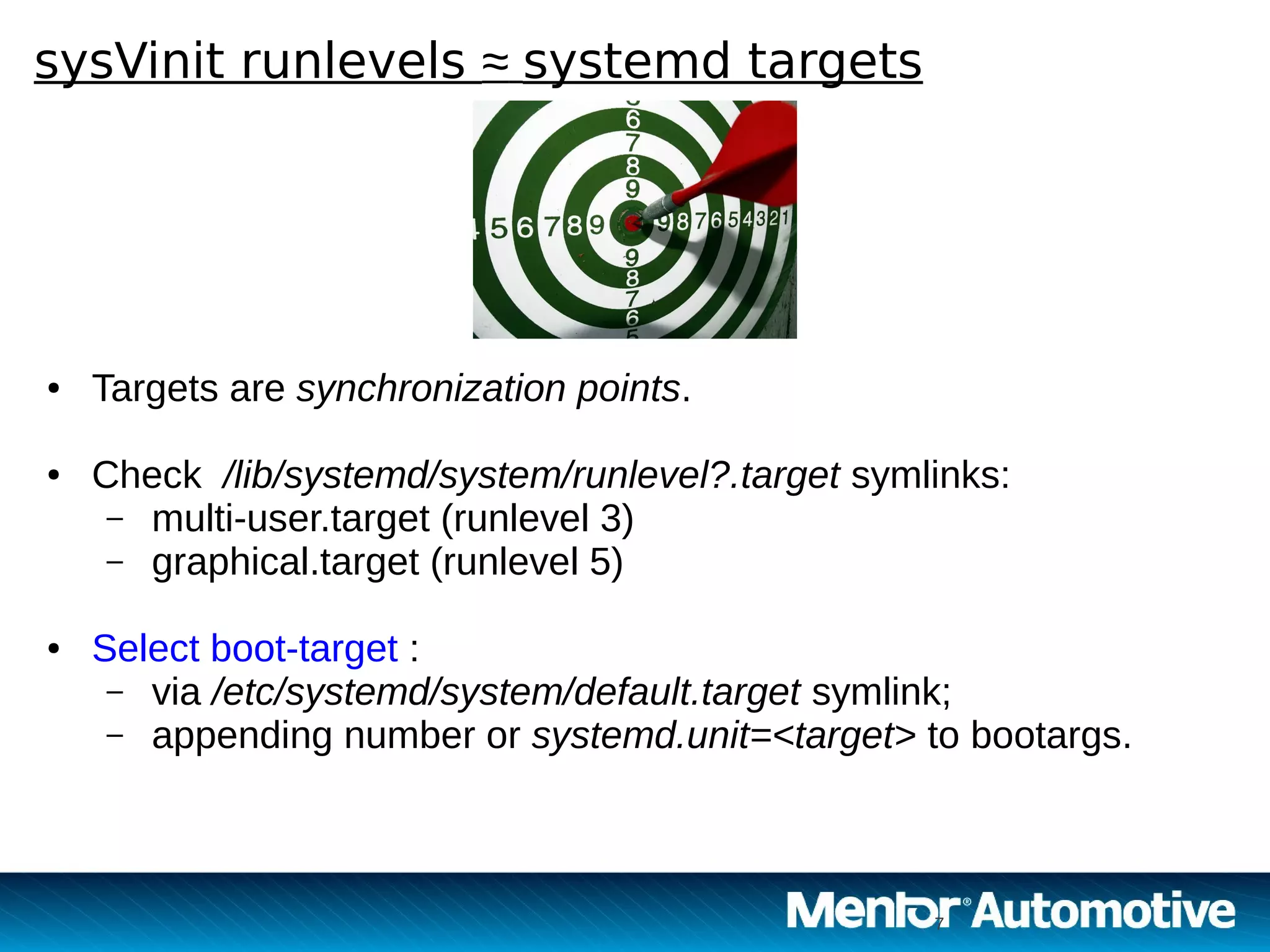 7
sysVinit runlevels ≈ systemd targets
7
● Targets are synchronization points.
● Check /lib/systemd/system/runlevel?.target symlinks:
– multi-user.target (runlevel 3)
– graphical.target (runlevel 5)
● Select boot-target :
– via /etc/systemd/system/default.target symlink;
– appending number or systemd.unit=<target> to bootargs.
 