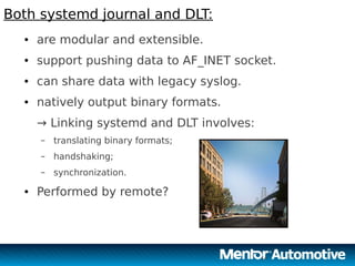 14
Both systemd journal and DLT:
14
● are modular and extensible.
● support pushing data to AF_INET socket.
● can share data with legacy syslog.
● natively output binary formats.
→ Linking systemd and DLT involves:
– translating binary formats;
– handshaking;
– synchronization.
● Performed by remote?
 