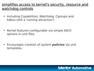 15
simplifies access to kernel's security, resource and
watchdog controls
●
Including Capabilities, Watchdog, Cgroups and
kdbus (still a 'coming attraction')
●
Kernel features configurable via simple ASCII
options in unit files.
●
Encourages creation of system policies via unit
templates.
15
 