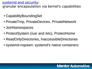 17
systemd and security:
granular encapsulation via kernel's capabilities
17
● CapabilityBoundingSet
● PrivateTmp, PrivateDevices, PrivateNetwork
● JoinNamespaces
● ProtectSystem (/usr and /etc), ProtectHome
● ReadOnlyDirectories, InaccessibleDirectories
● systemd-nspawn: systemd's native containers
 