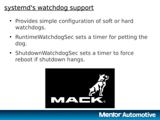 18
systemd's watchdog support
●
Provides simple configuration of soft or hard
watchdogs.
●
RuntimeWatchdogSec sets a timer for petting the
dog.
●
ShutdownWatchdogSec sets a timer to force
reboot if shutdown hangs.
18
 