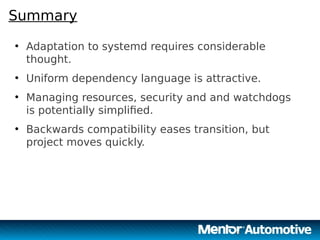 19
Summary
●
Adaptation to systemd requires considerable
thought.
●
Uniform dependency language is attractive.
●
Managing resources, security and and watchdogs
is potentially simplified.
●
Backwards compatibility eases transition, but
project moves quickly.
19
 